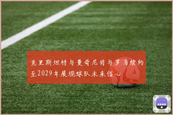 克里斯坦特与曼奇尼将与罗马续约至2029年展现球队未来信心