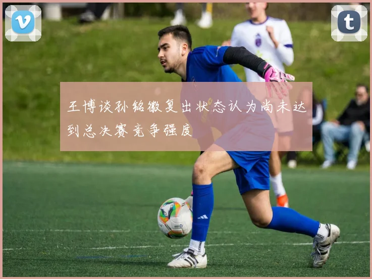 王博谈孙铭徽复出状态认为尚未达到总决赛竞争强度