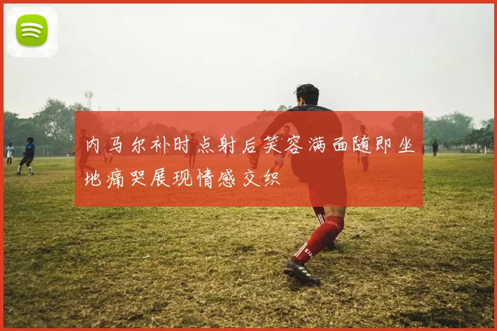 内马尔补时点射后笑容满面随即坐地痛哭展现情感交织