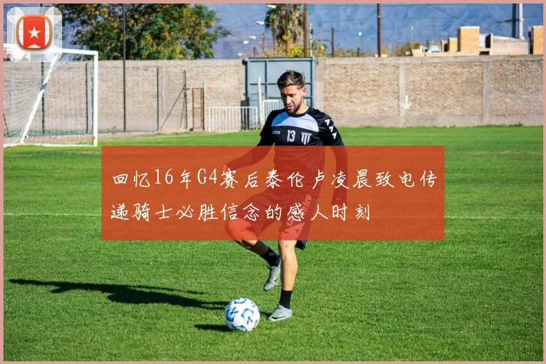 回忆16年G4赛后泰伦卢凌晨致电传递骑士必胜信念的感人时刻