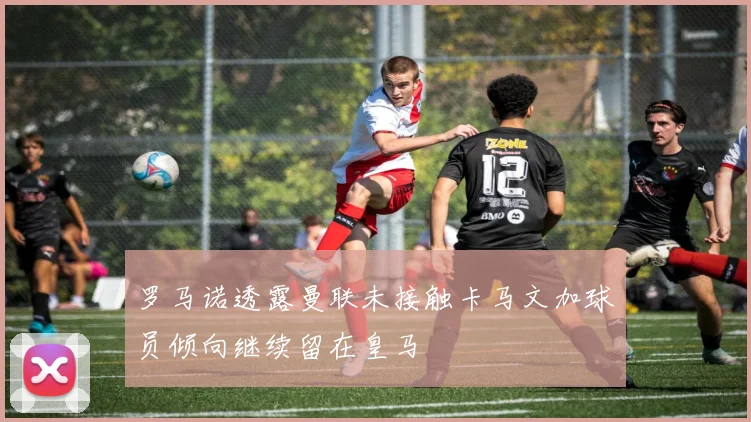 罗马诺透露曼联未接触卡马文加球员倾向继续留在皇马