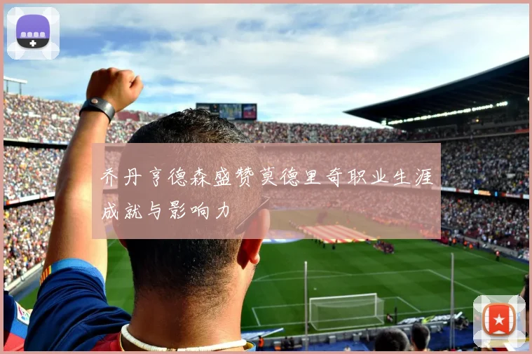 乔丹亨德森盛赞莫德里奇职业生涯成就与影响力