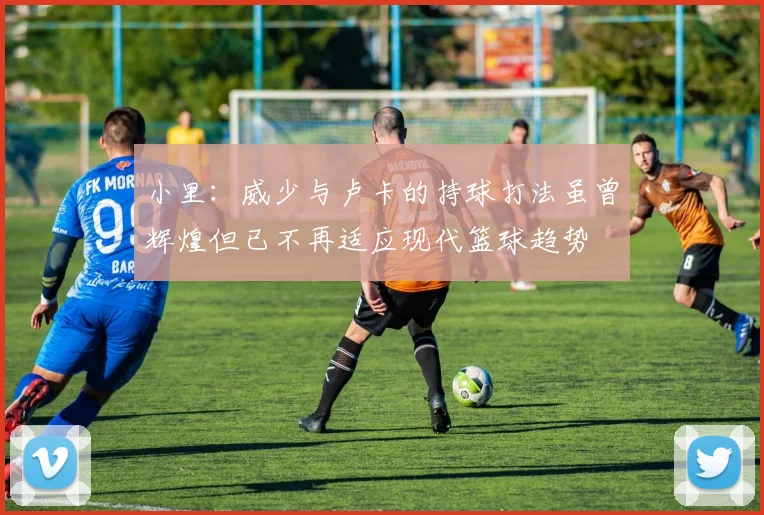 小里：威少与卢卡的持球打法虽曾辉煌但已不再适应现代篮球趋势