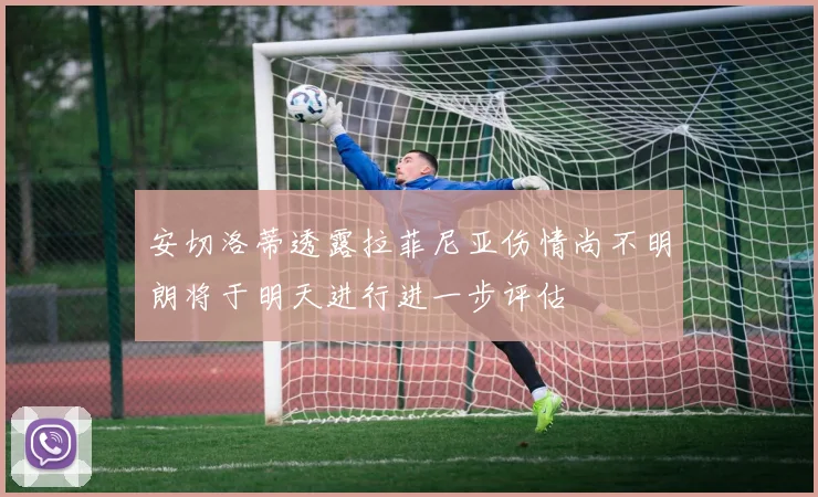 安切洛蒂透露拉菲尼亚伤情尚不明朗将于明天进行进一步评估