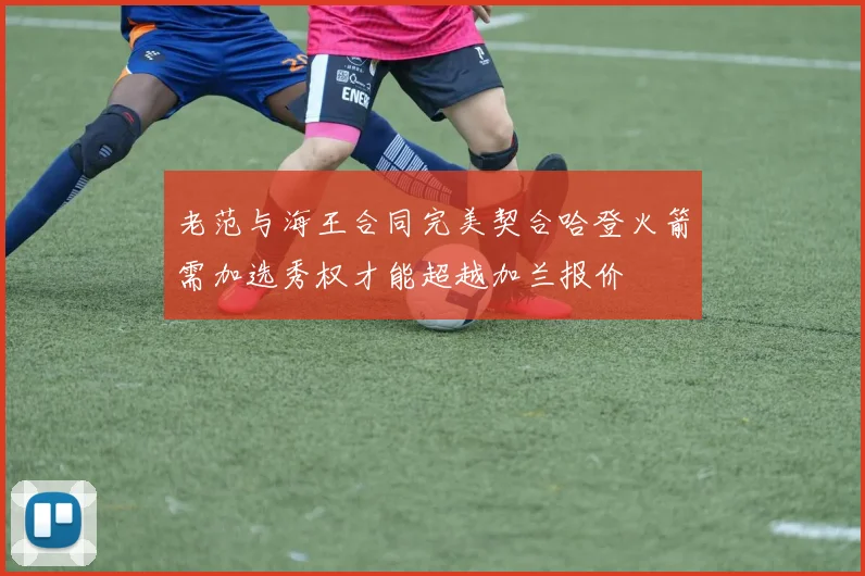 老范与海王合同完美契合哈登火箭需加选秀权才能超越加兰报价