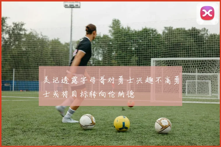 美记透露字母哥对勇士兴趣不高勇士或将目标转向伦纳德