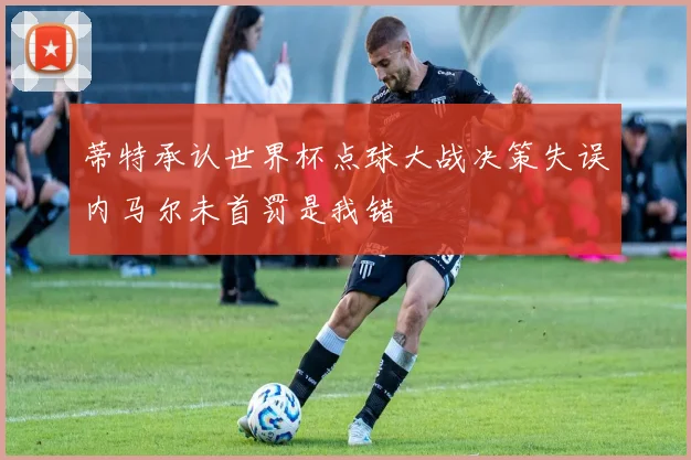 蒂特承认世界杯点球大战决策失误内马尔未首罚是我错