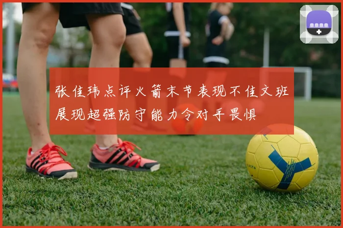 张佳玮点评火箭末节表现不佳文班展现超强防守能力令对手畏惧