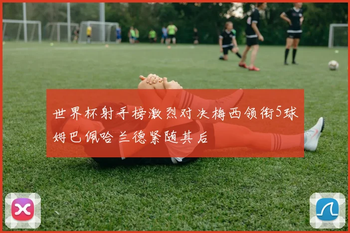 世界杯射手榜激烈对决梅西领衔5球姆巴佩哈兰德紧随其后
