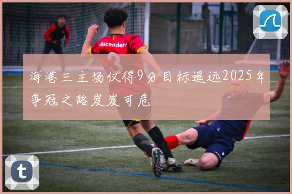 海港三主场仅得9分目标遥远2025年争冠之路岌岌可危