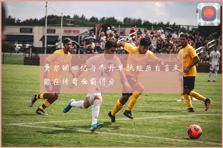 费尔顿回忆与乔丹单挑经历自言未能在传奇面前得分