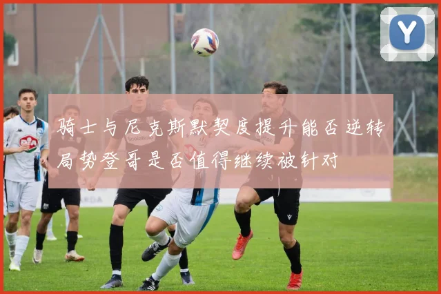 骑士与尼克斯默契度提升能否逆转局势登哥是否值得继续被针对