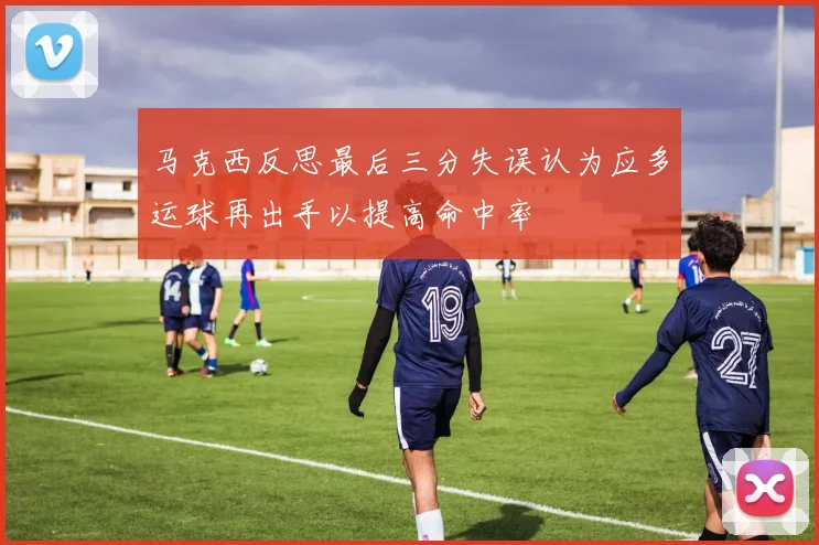 马克西反思最后三分失误认为应多运球再出手以提高命中率