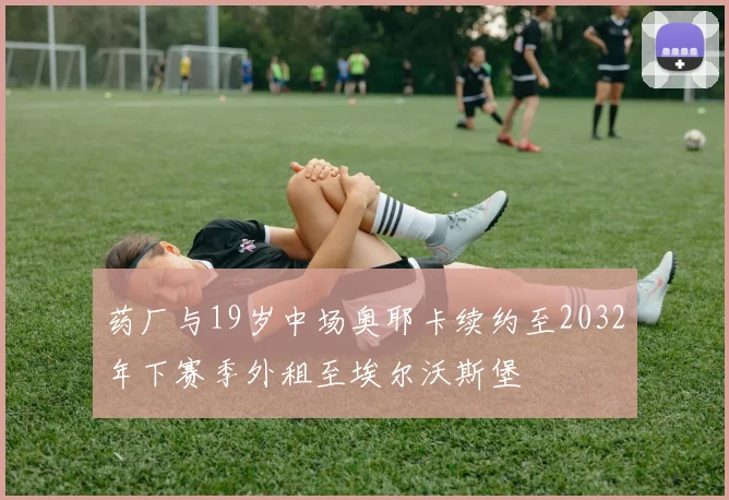 药厂与19岁中场奥耶卡续约至2032年下赛季外租至埃尔沃斯堡