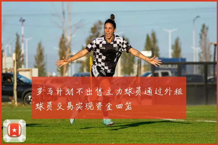 罗马计划不出售主力球员通过外租球员交易实现资金回笼