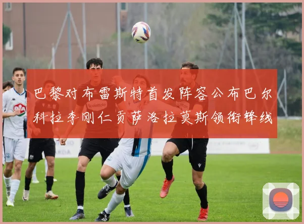 巴黎对布雷斯特首发阵容公布巴尔科拉李刚仁贡萨洛拉莫斯领衔锋线