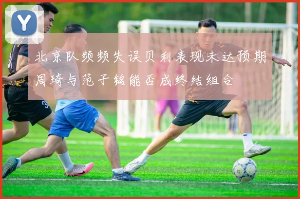 北京队频频失误贝利表现未达预期周琦与范子铭能否成终结组合