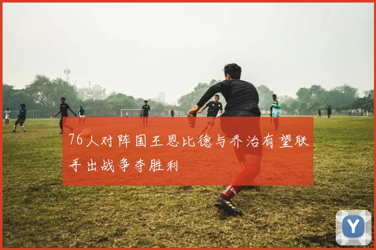 76人对阵国王恩比德与乔治有望联手出战争夺胜利
