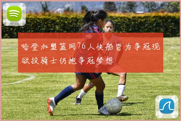 哈登加盟篮网76人快船皆为争冠现欲投骑士仍抱争冠梦想