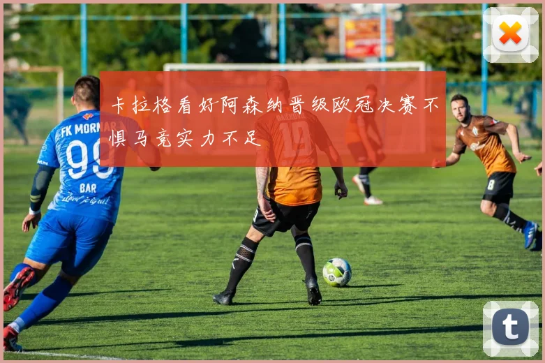 卡拉格看好阿森纳晋级欧冠决赛不惧马竞实力不足