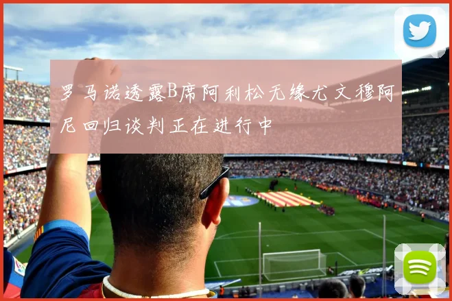 罗马诺透露B席阿利松无缘尤文穆阿尼回归谈判正在进行中