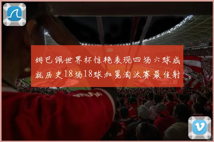 姆巴佩世界杯惊艳表现四场六球成就历史18场18球加冕淘汰赛最佳射手