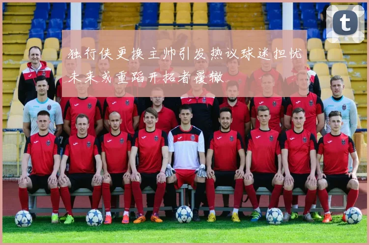 独行侠更换主帅引发热议球迷担忧未来或重蹈开拓者覆辙